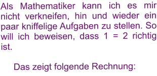 Als Mathematiker kann ich es mir nicht verkneifen, hin und wieder ein paar kniffelige Aufgaben zu stellen. So will ich beweisen, dass 1 = 2 richtig ist.        Das zeigt folgende Rechnung: